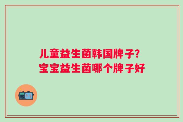 儿童益生菌韩国牌子？宝宝益生菌哪个牌子好