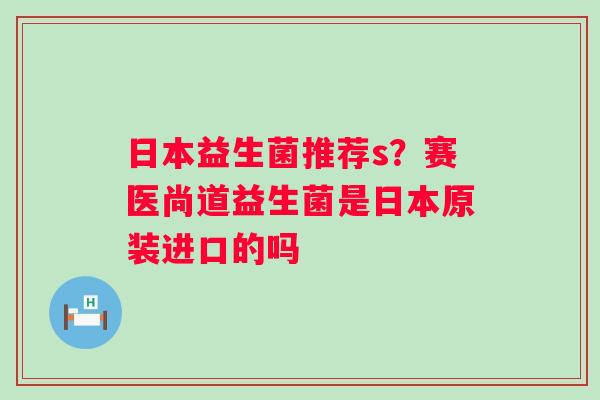 日本益生菌推荐s？赛医尚道益生菌是日本原装进口的吗