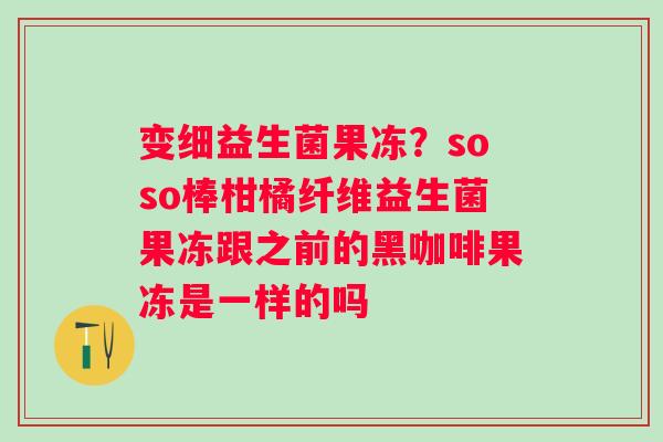变细益生菌果冻？soso棒柑橘纤维益生菌果冻跟之前的黑咖啡果冻是一样的吗