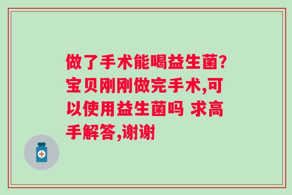 做了手术能喝益生菌？宝贝刚刚做完手术,可以使用益生菌吗 求高手解答,谢谢