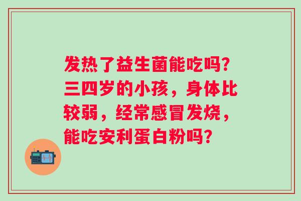 发热了益生菌能吃吗？三四岁的小孩，身体比较弱，经常感冒发烧，能吃安利蛋白粉吗？