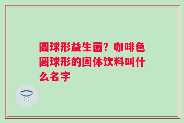 圆球形益生菌？咖啡色圆球形的固体饮料叫什么名字