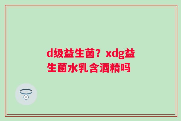 d级益生菌？xdg益生菌水乳含酒精吗