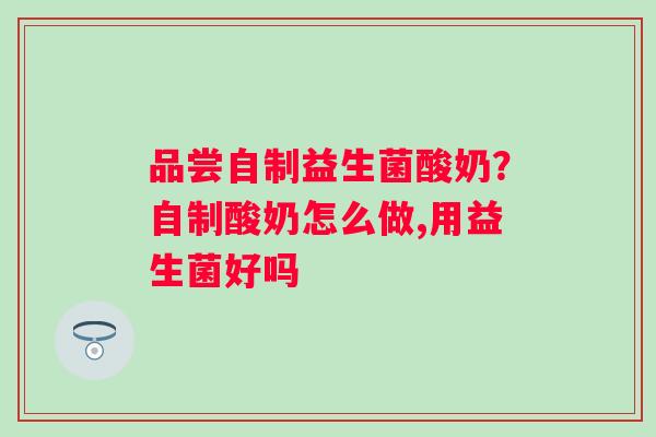 品尝自制益生菌酸奶？自制酸奶怎么做,用益生菌好吗