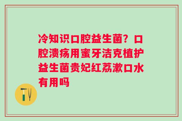 冷知识口腔益生菌？口腔溃疡用蜜牙洁克植护益生菌贵妃红荔漱口水有用吗