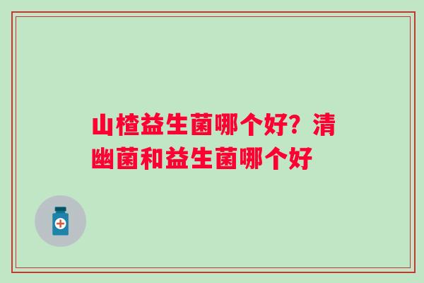 山楂益生菌哪个好？清幽菌和益生菌哪个好