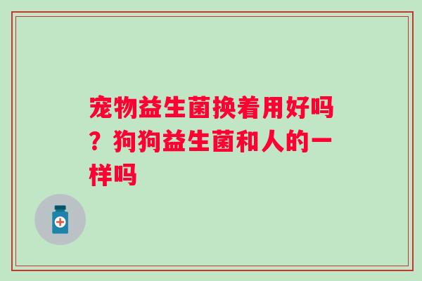 宠物益生菌换着用好吗？狗狗益生菌和人的一样吗