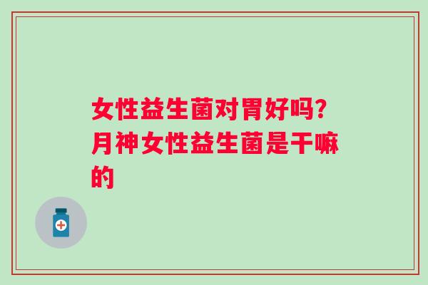 女性益生菌对胃好吗？月神女性益生菌是干嘛的
