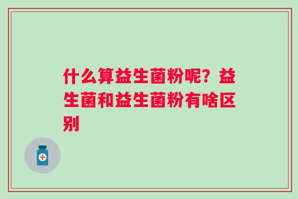 什么算益生菌粉呢？益生菌和益生菌粉有啥区别