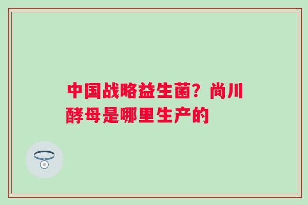 中国战略益生菌？尚川酵母是哪里生产的