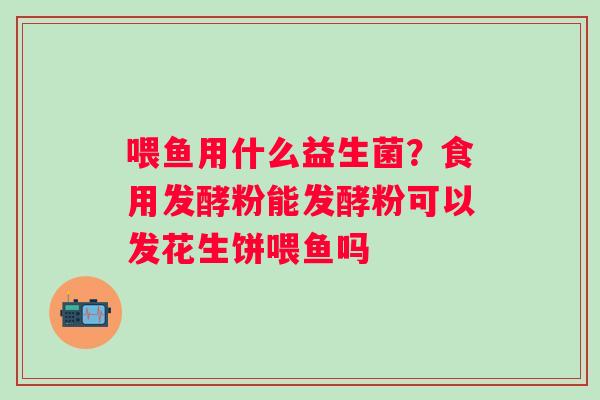 喂鱼用什么益生菌？食用发酵粉能发酵粉可以发花生饼喂鱼吗