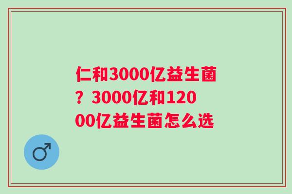 仁和3000亿益生菌？3000亿和12000亿益生菌怎么选