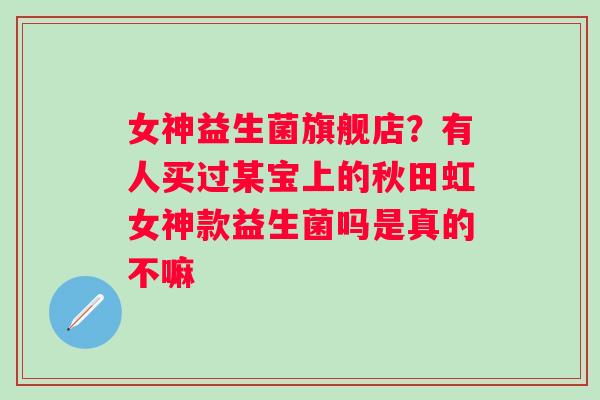 女神益生菌旗舰店？有人买过某宝上的秋田虹女神款益生菌吗是真的不嘛