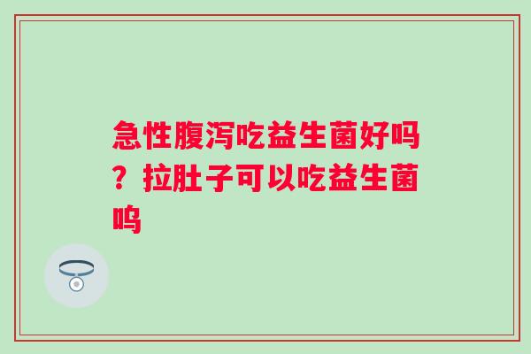 急性腹泻吃益生菌好吗？拉肚子可以吃益生菌呜