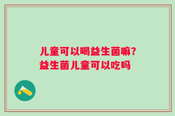 儿童可以喝益生菌嘛？益生菌儿童可以吃吗