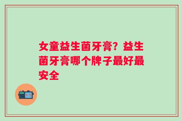 女童益生菌牙膏？益生菌牙膏哪个牌子好安全