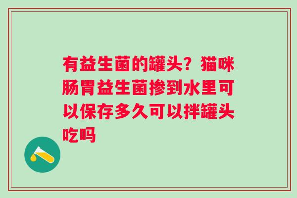 有益生菌的罐头？猫咪肠胃益生菌掺到水里可以保存多久可以拌罐头吃吗