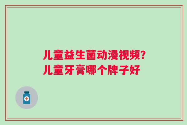 儿童益生菌动漫视频？儿童牙膏哪个牌子好
