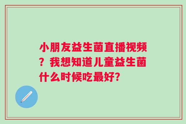 小朋友益生菌直播视频？我想知道儿童益生菌什么时候吃最好？