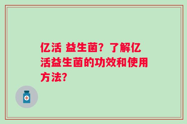 亿活 益生菌？了解亿活益生菌的功效和使用方法？