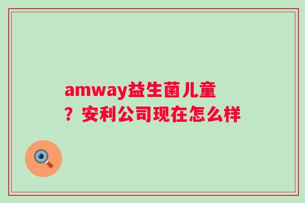 amway益生菌儿童？安利公司现在怎么样