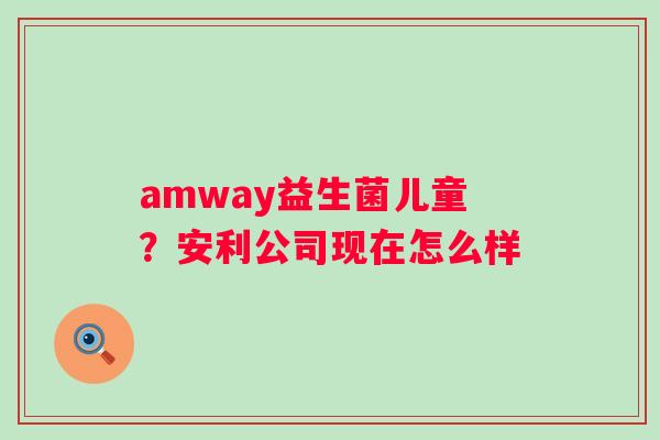 amway益生菌儿童？安利公司现在怎么样