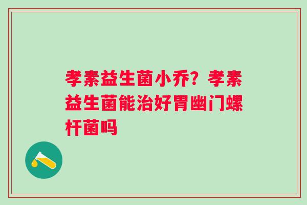 孝素益生菌小乔？孝素益生菌能好胃幽门螺杆菌吗