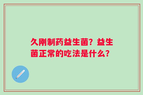 久刚制药益生菌？益生菌正常的吃法是什么？