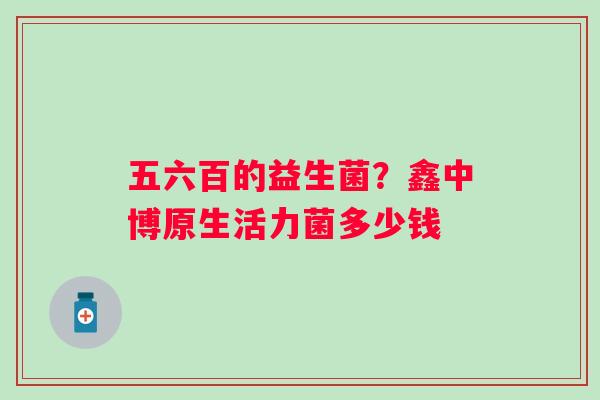 五六百的益生菌？鑫中博原生活力菌多少钱