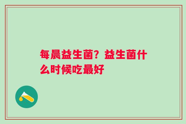 每晨益生菌？益生菌什么时候吃最好