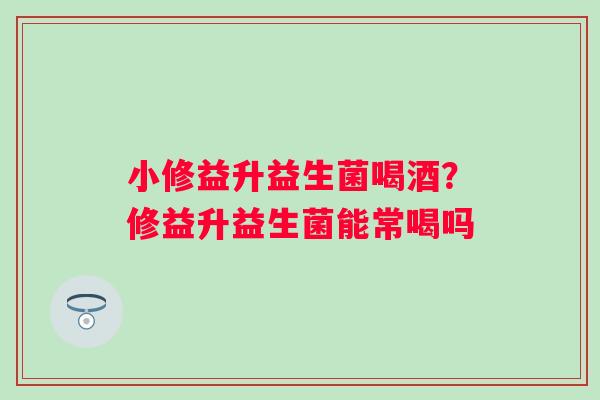 小修益升益生菌喝酒?修益升益生菌能常喝吗 小修益升益生菌喝酒?修益升益生菌能常喝吗