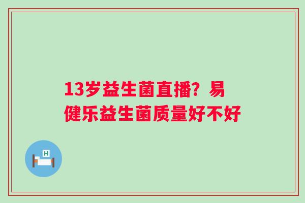 13岁益生菌直播?易健乐益生菌质量好不好 13岁益生菌直播?易健乐益生菌质量好不好