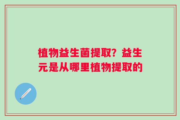 植物益生菌提取？益生元是从哪里植物提取的