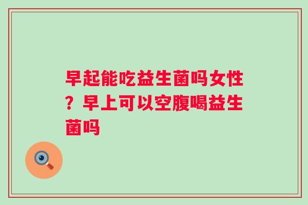 早起能吃益生菌吗女性？早上可以空腹喝益生菌吗