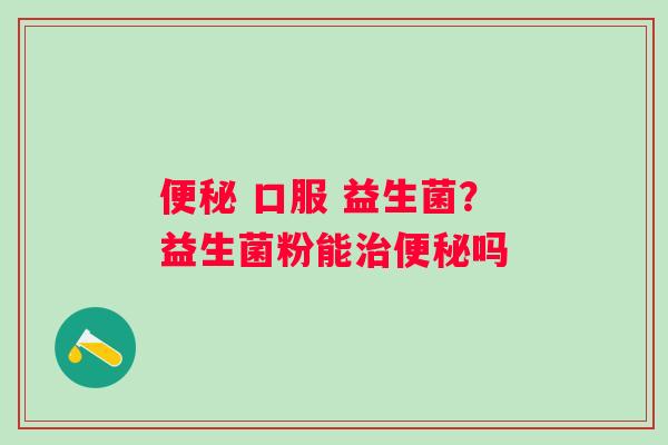 便秘 口服 益生菌？益生菌粉能治便秘吗