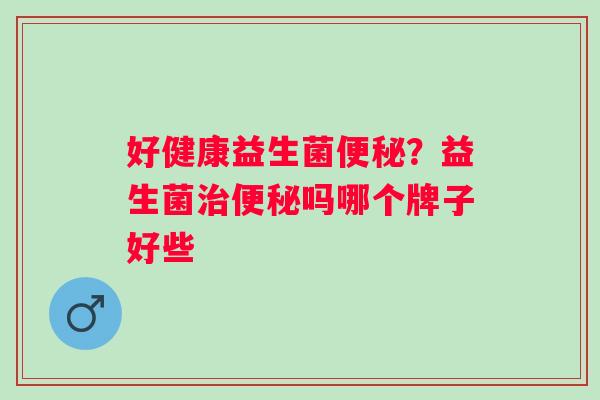 好健康益生菌便秘？益生菌治便秘吗哪个牌子好些