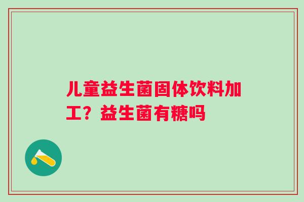 儿童益生菌固体饮料加工？益生菌有糖吗