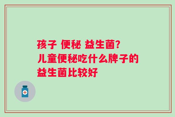 孩子 便秘 益生菌？儿童便秘吃什么牌子的益生菌比较好