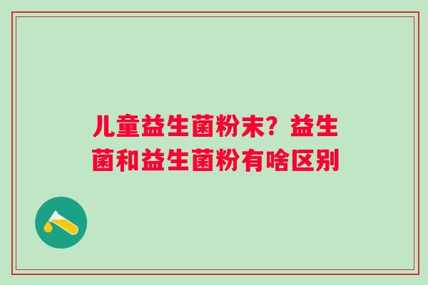 儿童益生菌粉末？益生菌和益生菌粉有啥区别