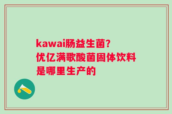 kawai肠益生菌？优亿满歌酸菌固体饮料是哪里生产的