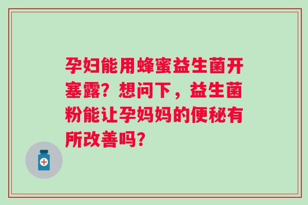 孕妇能用蜂蜜益生菌开塞露？想问下，益生菌粉能让孕妈妈的有所改善吗？
