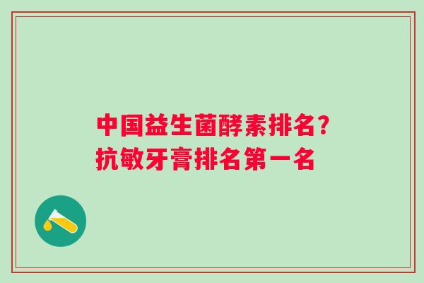 中国益生菌酵素排名？抗敏牙膏排名第一名