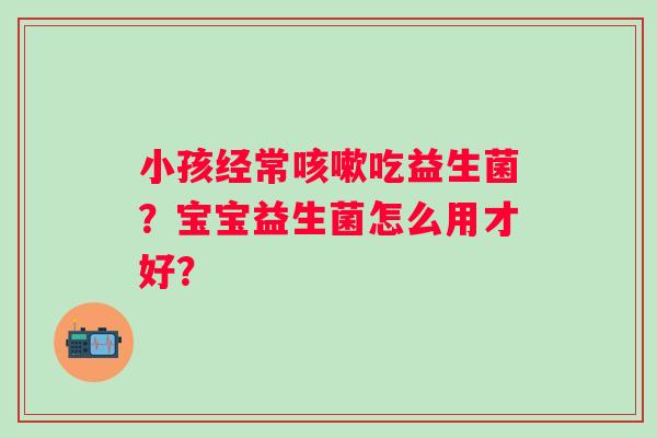 小孩经常咳嗽吃益生菌？宝宝益生菌怎么用才好？