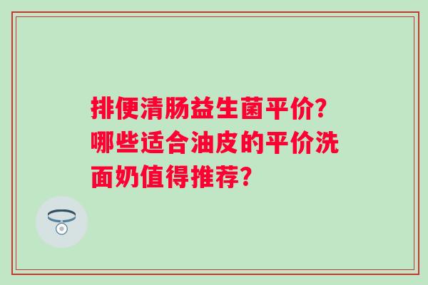 排便清肠益生菌平价？哪些适合油皮的平价洗面奶值得推荐？