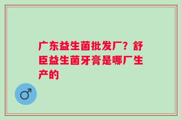 广东益生菌批发厂？舒臣益生菌牙膏是哪厂生产的