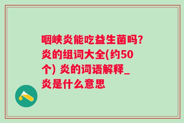 咽峡炎能吃益生菌吗？炎的组词大全(约50个) 炎的词语解释_炎是什么意思
