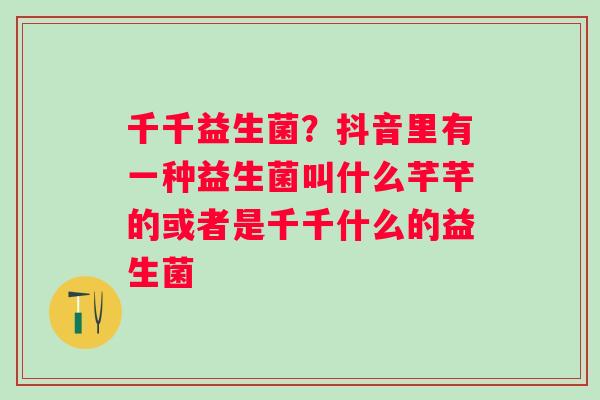 千千益生菌？抖音里有一种益生菌叫什么芊芊的或者是千千什么的益生菌