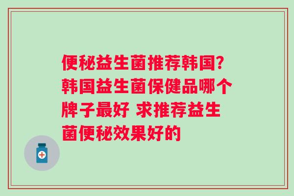 便秘益生菌推荐韩国？韩国益生菌保健品哪个牌子最好 求推荐益生菌便秘效果好的