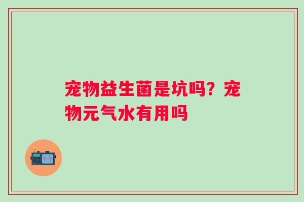 宠物益生菌是坑吗？宠物元气水有用吗
