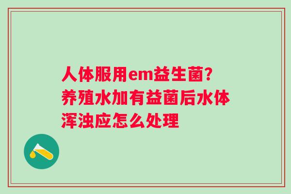 人体服用em益生菌？养殖水加有益菌后水体浑浊应怎么处理